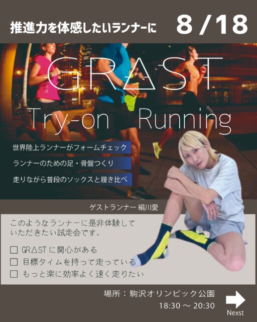 ーフォロワーさん無料ご招待ー
GRΔST試走会（ナイトラン）開催のお知らせ
8月18日（金）18:30〜20:30
駒沢オリンピック公園ランニングコースにて、GRΔST試走会を開催します。

ゲストランナーとして絹川愛さんをお迎えし、
走りの中で大切にしているポイントやスピードに関する考え方を共有いただきます。

またFoot Perfomance Laboより、反発を得るための足や骨盤のエクササイズも体験できます。

前半は普段のソックスで、後半はGRΔSTを着用し、同じコース・同じペースで比較しながら走りの変化を体感していただく内容です。

母趾への荷重、ストライドの伸び、接地の安定など、走りの質がどのように変わるかを実際に確認できます。最後は流しを行い、GRΔSTと通常ソックスの違いをより明確に感じていただきます。

参加対象
・GRΔSTに関心があるランナー
・挑戦したい目標やタイムがあるランナー
・効率よく、スピードのある走りを体感したいランナー

夜の駒沢で、走りの推進力を体感できる機会です。参加をご希望の方はDMにてご連絡ください。

サポートランナー
@__furun 
@arimiya_shinkyu
@trail_kazu